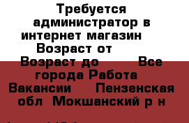 Требуется администратор в интернет магазин.  › Возраст от ­ 22 › Возраст до ­ 40 - Все города Работа » Вакансии   . Пензенская обл.,Мокшанский р-н